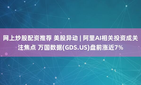 网上炒股配资推荐 美股异动 | 阿里AI相关投资成关注焦点 万国数据(GDS.US)盘前涨近7%