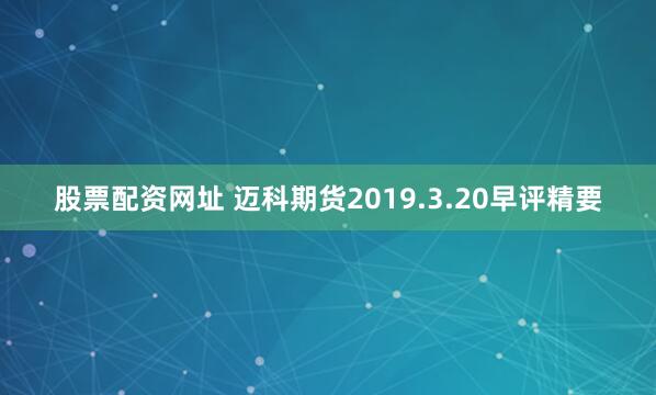 股票配资网址 迈科期货2019.3.20早评精要