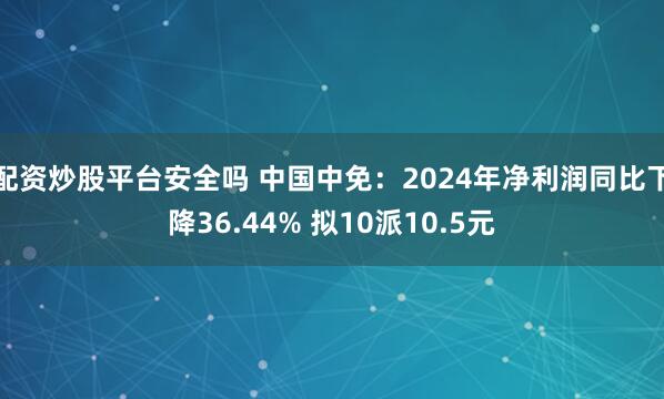 配资炒股平台安全吗 中国中免：2024年净利润同比下降36.44% 拟10派10.5元