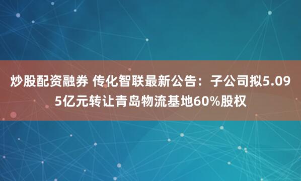 炒股配资融券 传化智联最新公告：子公司拟5.095亿元转让青岛物流基地60%股权