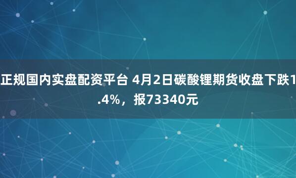 正规国内实盘配资平台 4月2日碳酸锂期货收盘下跌1.4%，报73340元