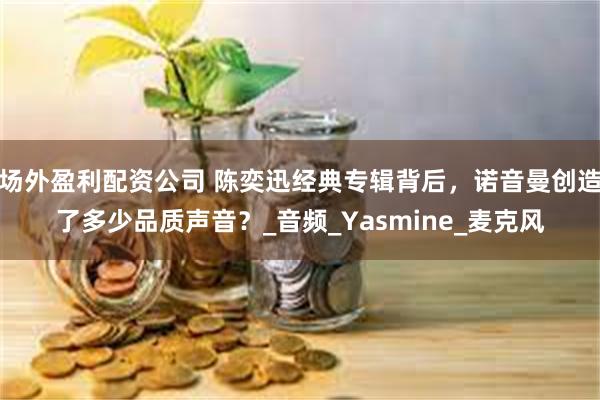 场外盈利配资公司 陈奕迅经典专辑背后，诺音曼创造了多少品质声音？_音频_Yasmine_麦克风
