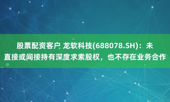 股票配资客户 龙软科技(688078.SH)：未直接或间接持有深度求索股权，也不存在业务合作