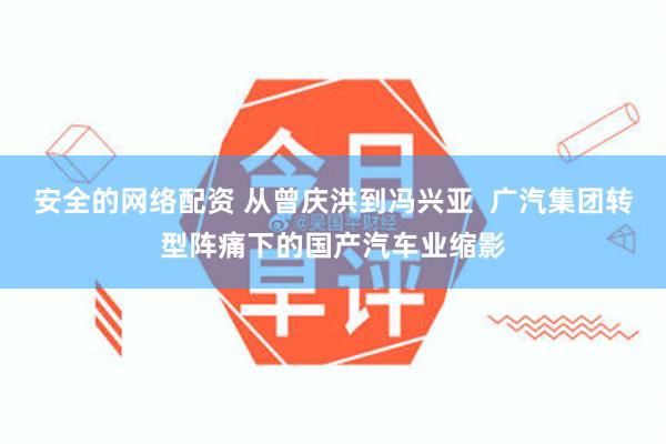 安全的网络配资 从曾庆洪到冯兴亚  广汽集团转型阵痛下的国产汽车业缩影