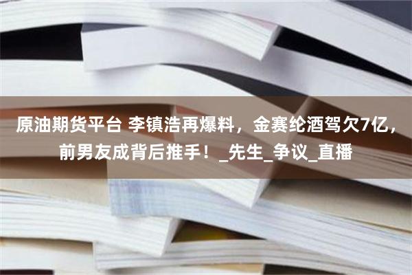 原油期货平台 李镇浩再爆料，金赛纶酒驾欠7亿，前男友成背后推手！_先生_争议_直播