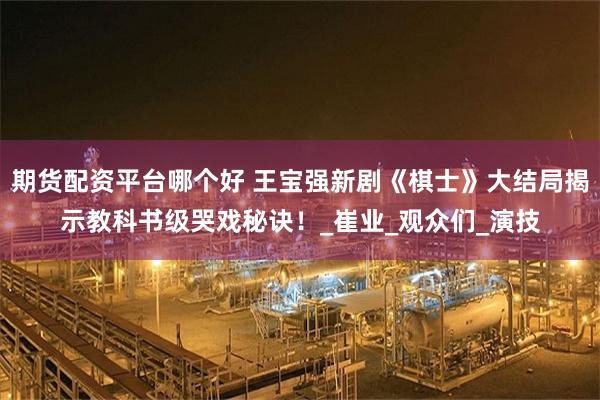 期货配资平台哪个好 王宝强新剧《棋士》大结局揭示教科书级哭戏秘诀！_崔业_观众们_演技