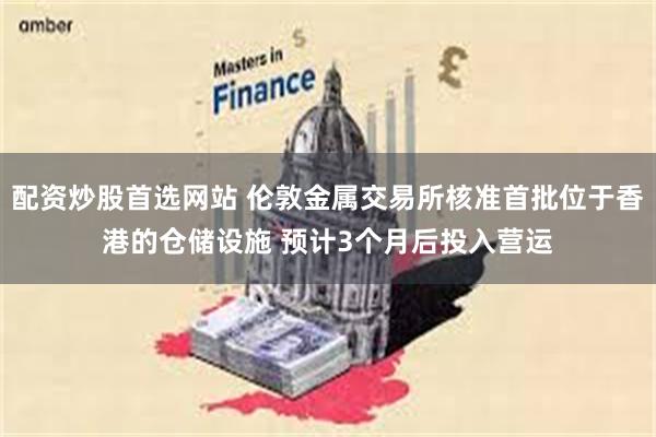 配资炒股首选网站 伦敦金属交易所核准首批位于香港的仓储设施 预计3个月后投入营运