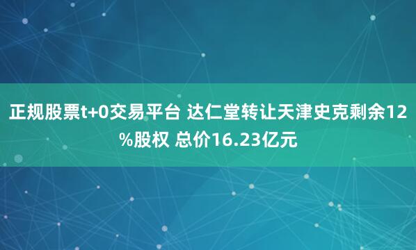 正规股票t+0交易平台 达仁堂转让天津史克剩余12%股权 总价16.23亿元