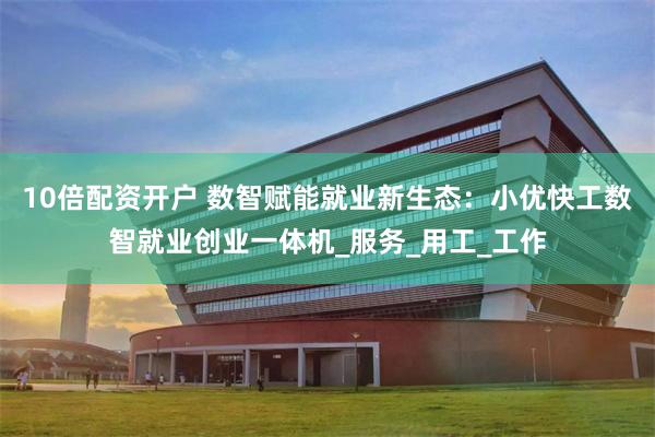 10倍配资开户 数智赋能就业新生态：小优快工数智就业创业一体机_服务_用工_工作
