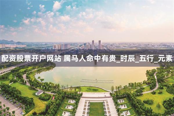 配资股票开户网站 属马人命中有贵_时辰_五行_元素