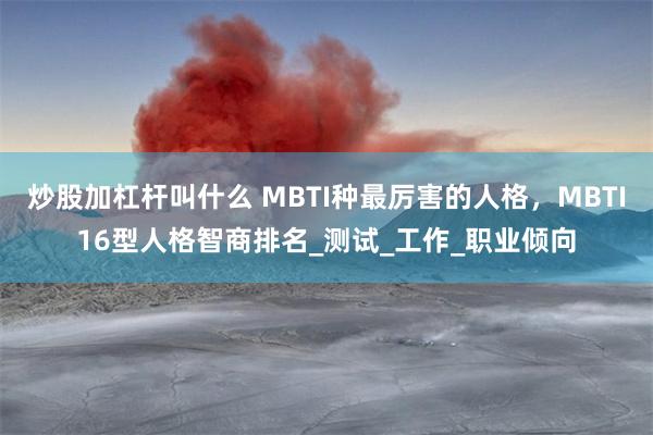 炒股加杠杆叫什么 MBTI种最厉害的人格，MBTI16型人格智商排名_测试_工作_职业倾向