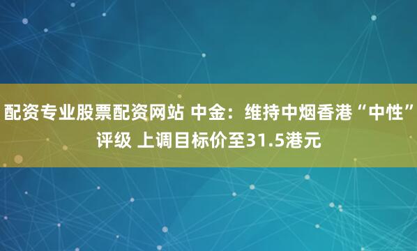 配资专业股票配资网站 中金：维持中烟香港“中性”评级 上调目标价至31.5港元