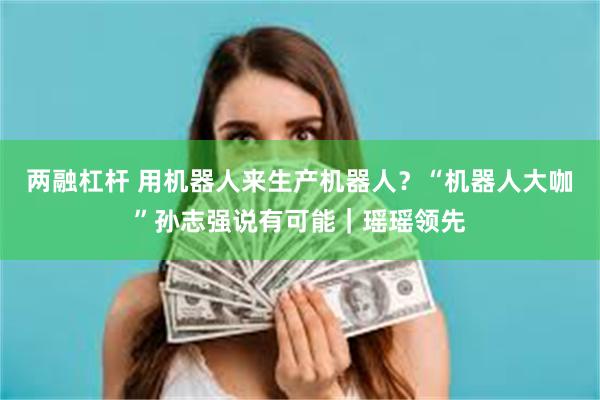 两融杠杆 用机器人来生产机器人？“机器人大咖”孙志强说有可能｜瑶瑶领先