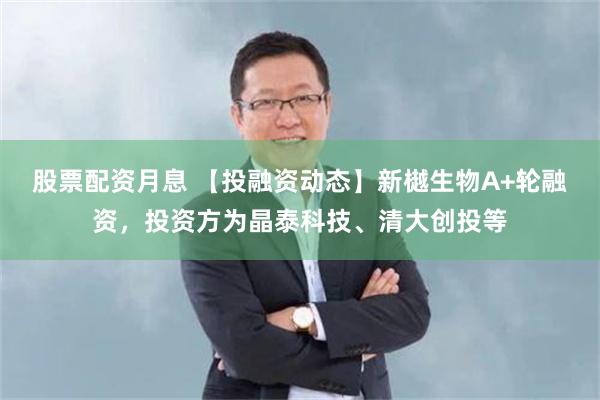 股票配资月息 【投融资动态】新樾生物A+轮融资，投资方为晶泰科技、清大创投等
