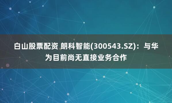 白山股票配资 朗科智能(300543.SZ)：与华为目前尚无直接业务合作