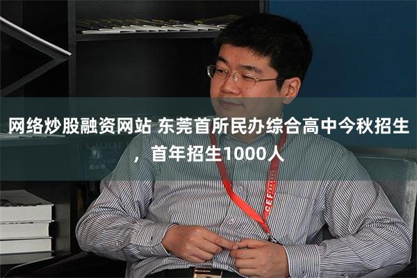 网络炒股融资网站 东莞首所民办综合高中今秋招生，首年招生1000人
