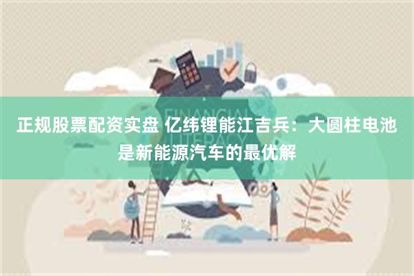 正规股票配资实盘 亿纬锂能江吉兵：大圆柱电池是新能源汽车的最优解