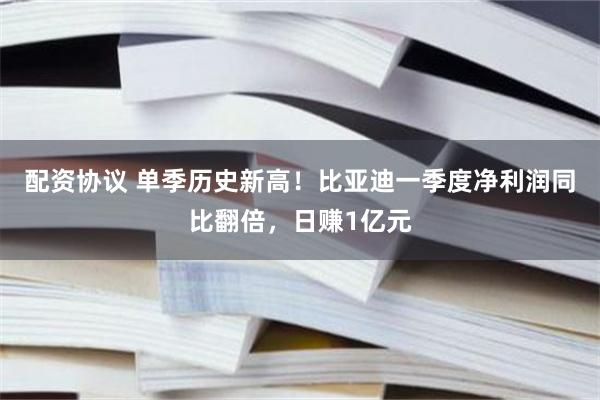 配资协议 单季历史新高！比亚迪一季度净利润同比翻倍，日赚1亿元