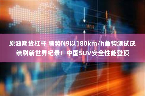 原油期货杠杆 腾势N9以180km/h鱼钩测试成绩刷新世界纪录！中国SUV安全性能登顶