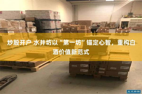 炒股开户 水井坊以“第一坊”锚定心智，重构白酒价值新范式