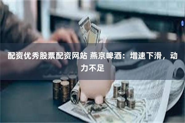 配资优秀股票配资网站 燕京啤酒：增速下滑，动力不足