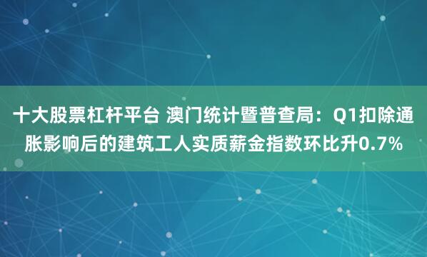 十大股票杠杆平台 澳门统计暨普查局：Q1扣除通胀影响后的建筑工人实质薪金指数环比升0.7%