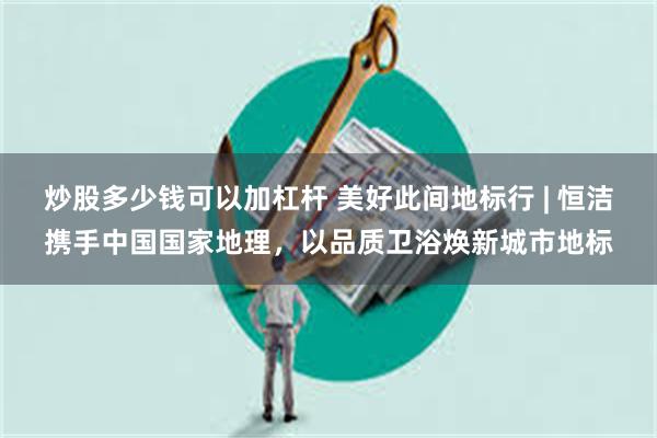 炒股多少钱可以加杠杆 美好此间地标行 | 恒洁携手中国国家地理，以品质卫浴焕新城市地标