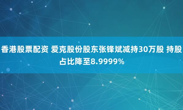 香港股票配资 爱克股份股东张锋斌减持30万股 持股占比降至8.9999%
