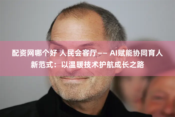 配资网哪个好 人民会客厅—— AI赋能协同育人新范式：以温暖技术护航成长之路