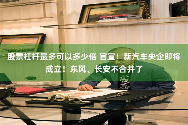 股票杠杆最多可以多少倍 官宣！新汽车央企即将成立！东风、长安不合并了