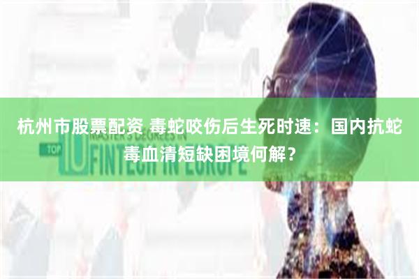 杭州市股票配资 毒蛇咬伤后生死时速：国内抗蛇毒血清短缺困境何解？