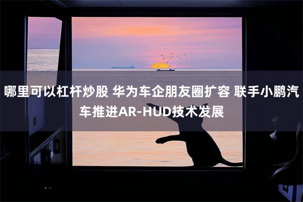 哪里可以杠杆炒股 华为车企朋友圈扩容 联手小鹏汽车推进AR-HUD技术发展