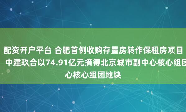 配资开户平台 合肥首例收购存量房转作保租房项目落地；中建玖合以74.91亿元摘得北京城市副中心核心组团地块