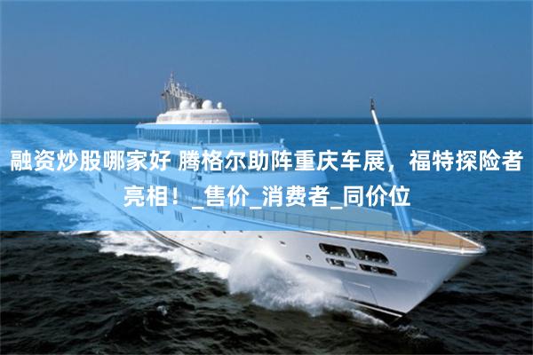 融资炒股哪家好 腾格尔助阵重庆车展，福特探险者亮相！_售价_消费者_同价位