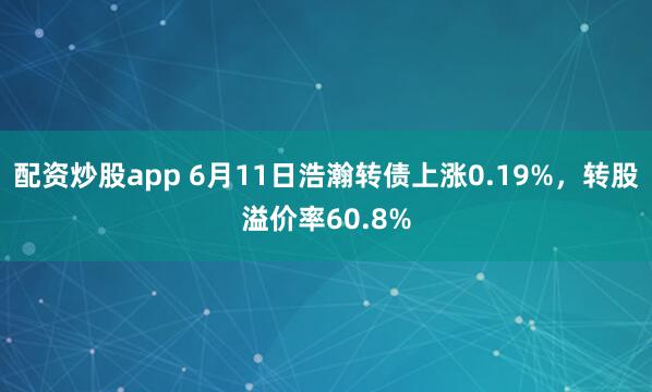 配资炒股app 6月11日浩瀚转债上涨0.19%，转股溢价率60.8%
