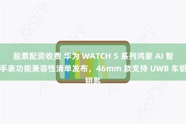 股票配资收费 华为 WATCH 5 系列鸿蒙 AI 智能手表功能兼容性清单发布，46mm 款支持 UWB 车钥匙