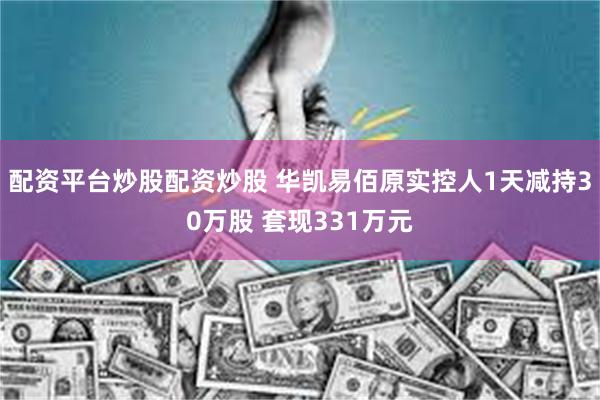 配资平台炒股配资炒股 华凯易佰原实控人1天减持30万股 套现331万元