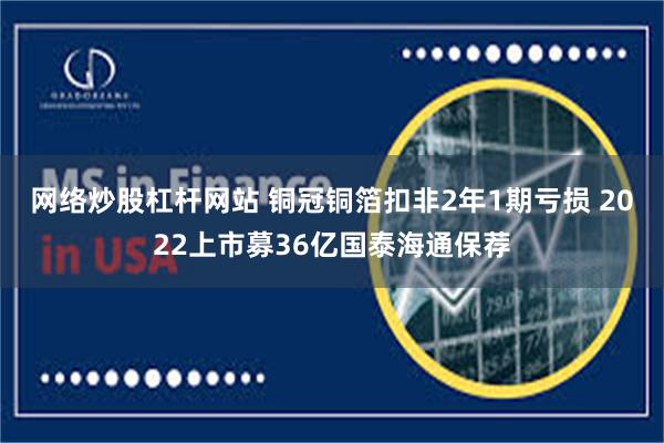 网络炒股杠杆网站 铜冠铜箔扣非2年1期亏损 2022上市募36亿国泰海通保荐