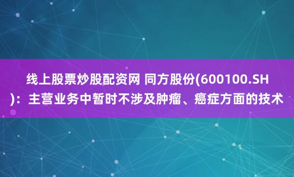 线上股票炒股配资网 同方股份(600100.SH)：主营业务中暂时不涉及肿瘤、癌症方面的技术