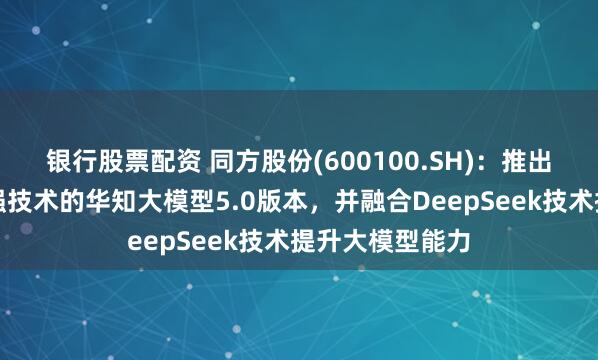 银行股票配资 同方股份(600100.SH)：推出了基于知识增强技术的华知大模型5.0版本，并融合DeepSeek技术提升大模型能力