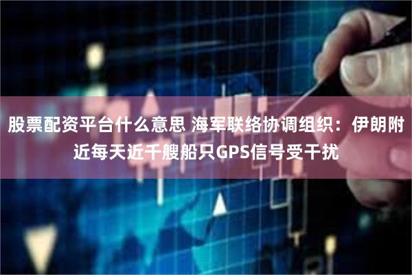 股票配资平台什么意思 海军联络协调组织：伊朗附近每天近千艘船只GPS信号受干扰