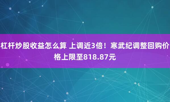 杠杆炒股收益怎么算 上调近3倍！寒武纪调整回购价格上限至818.87元