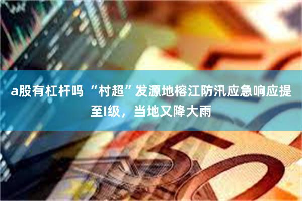 a股有杠杆吗 “村超”发源地榕江防汛应急响应提至I级，当地又降大雨