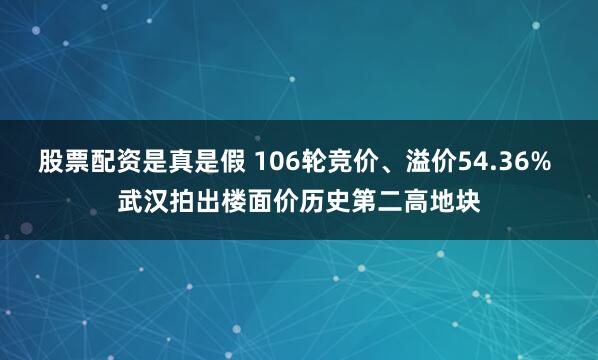 股票配资是真是假 106轮竞价、溢价54.36% 武汉拍出楼面价历史第二高地块