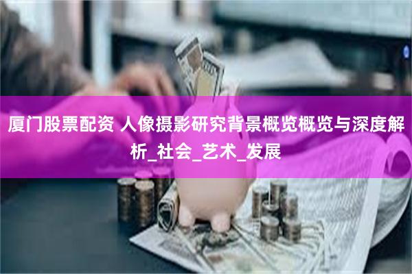 厦门股票配资 人像摄影研究背景概览概览与深度解析_社会_艺术_发展