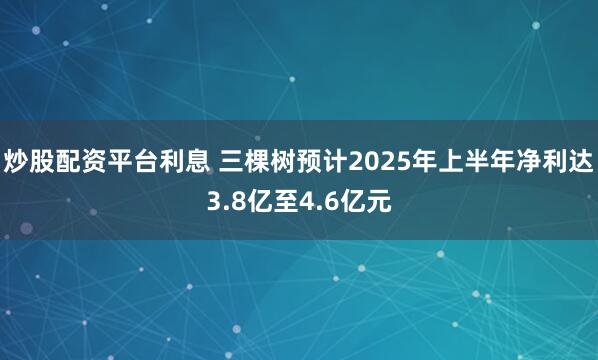 炒股配资平台利息 三棵树预计2025年上半年净利达3.8亿至4.6亿元