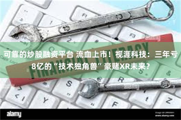 可靠的炒股融资平台 流血上市！视涯科技：三年亏8亿的“技术独角兽”豪赌XR未来？