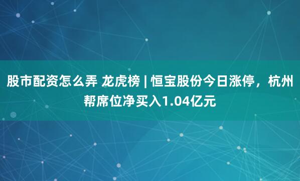 股市配资怎么弄 龙虎榜 | 恒宝股份今日涨停，杭州帮席位净买入1.04亿元