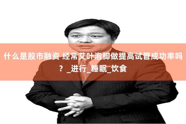 什么是股市融资 经常艾叶泡脚做提高试管成功率吗？_进行_睡眠_饮食