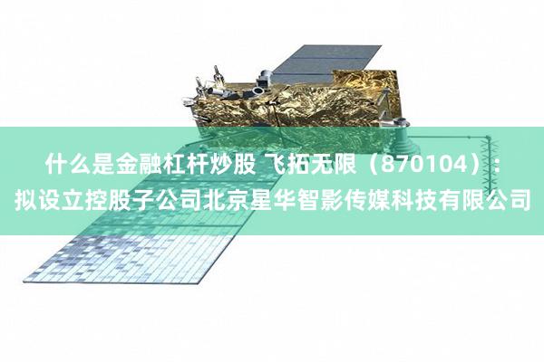 什么是金融杠杆炒股 飞拓无限（870104）：拟设立控股子公司北京星华智影传媒科技有限公司